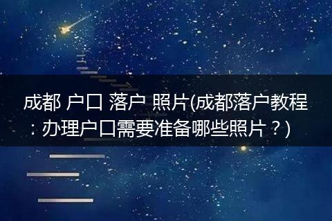 成都 户口 落户 照片(成都落户教程:办理户口需要准备哪些照片?)