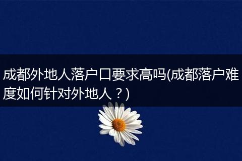 成都外地人落户口要求高吗(成都落户难度如何针对外地人?)