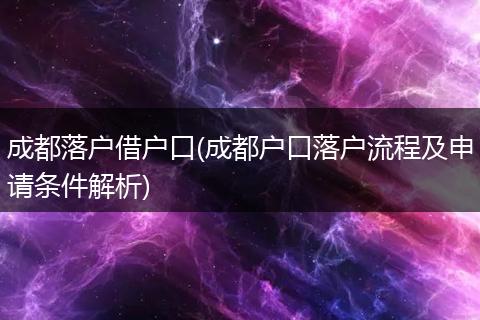 成都落户借户口(成都户口落户流程及申请条件解析)