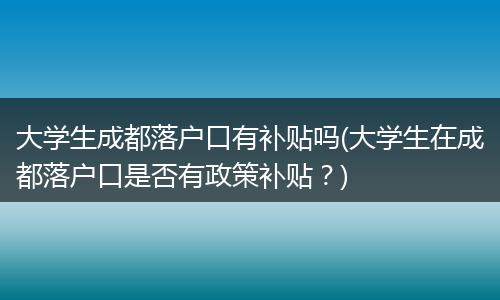 大学生成都落户口有补贴吗(大学生在成都落户口是否有政策补贴?)