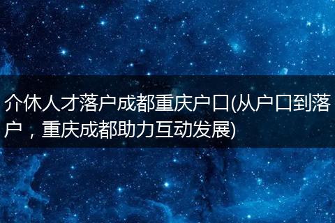 介休人才落户成都重庆户口(从户口到落户,重庆成都助力互动发展)