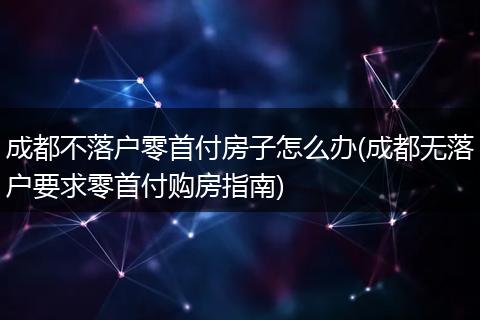 成都不落户零首付房子怎么办(成都无落户要求零首付购房指南)