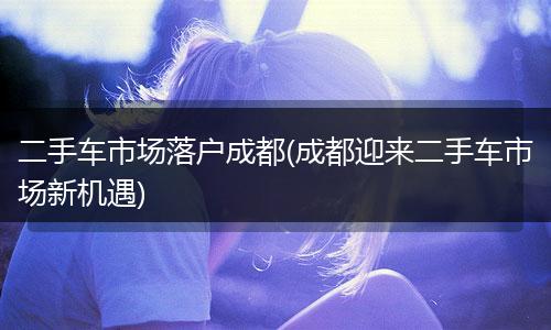 二手车市场落户成都(成都迎来二手车市场新机遇)