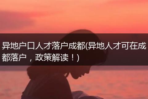 异地户口人才落户成都(异地人才可在成都落户，政策解读！)