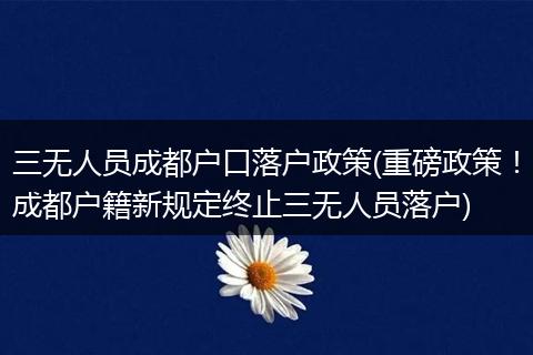 三无人员成都户口落户政策(重磅政策！成都户籍新规定终止三无人员落户)