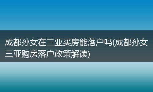 成都孙女在三亚买房能落户吗(成都孙女三亚购房落户政策解读)