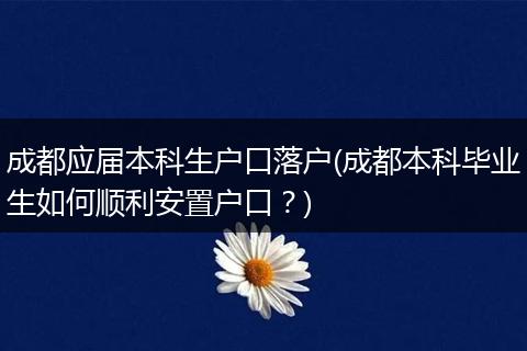 成都应届本科生户口落户(成都本科毕业生如何顺利安置户口？)