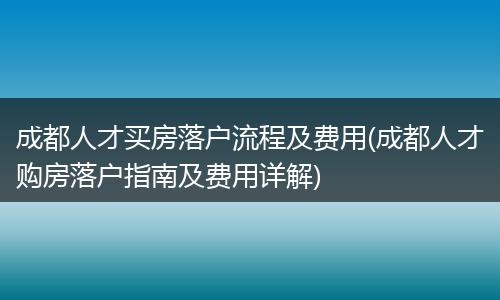 成都人才买房落户流程及费用(成都人才购房落户指南及费用详解)