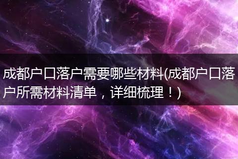 成都户口落户需要哪些材料(成都户口落户所需材料清单,详细梳理!)