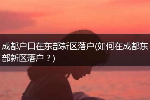 成都户口在东部新区落户(如何在成都东部新区落户？)