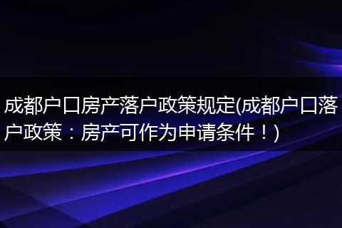 成都户口房产落户政策规定(成都户口落户政策:房产可作为申请条件!)