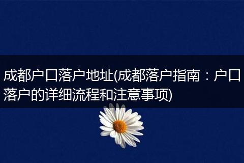 成都户口落户地址(成都落户指南：户口落户的详细流程和注意事项)