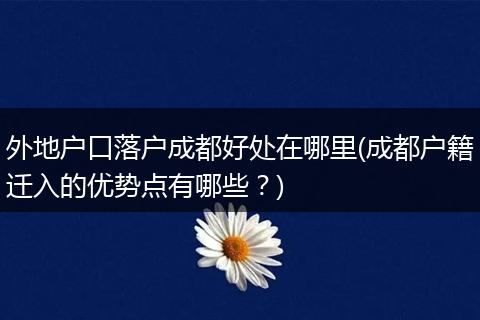外地户口落户成都好处在哪里(成都户籍迁入的优势点有哪些？)