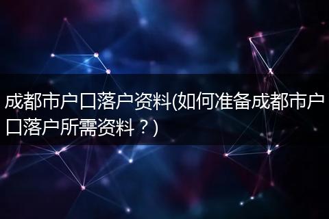 成都市户口落户资料(如何准备成都市户口落户所需资料？)
