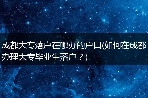 成都大专落户在哪办的户口(如何在成都办理大专毕业生落户?)