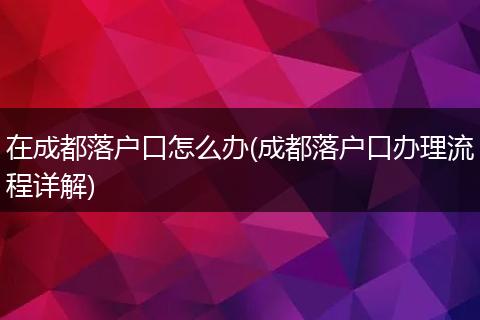 在成都落户口怎么办(成都落户口办理流程详解)