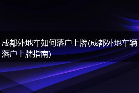 成都外地车如何落户上牌(成都外地车辆落户上牌指南)