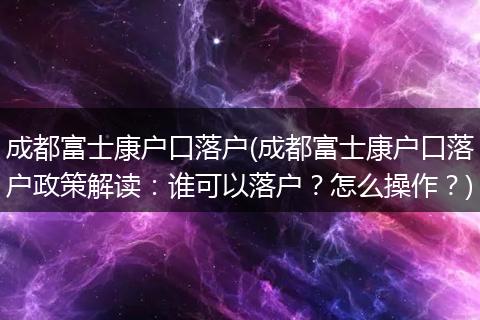 成都富士康户口落户(成都富士康户口落户政策解读:谁可以落户?怎么操作?)