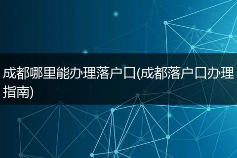 成都哪里能办理落户口(成都落户口办理指南)