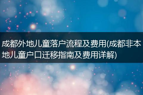 成都外地儿童落户流程及费用(成都非本地儿童户口迁移指南及费用详解)