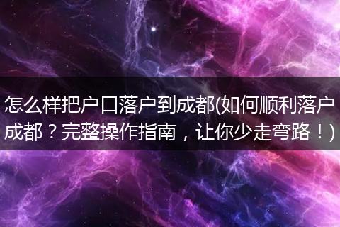 怎么样把户口落户到成都(如何顺利落户成都?完整操作指南,让你少走弯路!)