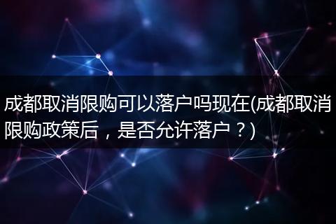成都取消限购可以落户吗现在(成都取消限购政策后，是否允许落户？)