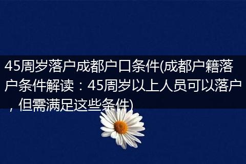 45周岁落户成都户口条件(成都户籍落户条件解读：45周岁以上人员可以落户，但需满足这些条件)