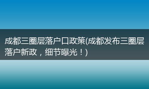 成都三圈层落户口政策(成都发布三圈层落户新政，细节曝光！)