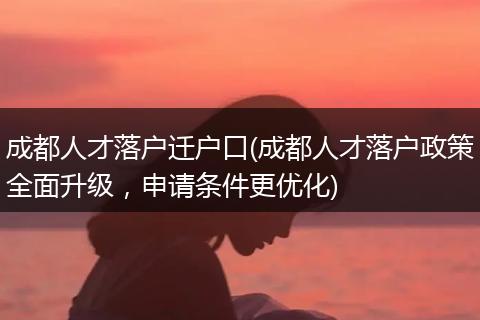 成都人才落户迁户口(成都人才落户政策全面升级，申请条件更优化)