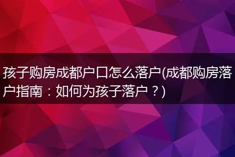 孩子购房成都户口怎么落户(成都购房落户指南:如何为孩子落户?)