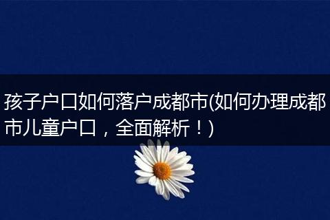 孩子户口如何落户成都市(如何办理成都市儿童户口,全面解析!)