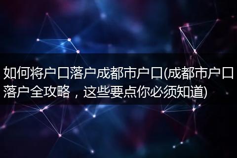 如何将户口落户成都市户口(成都市户口落户全攻略,这些要点你必须知道)