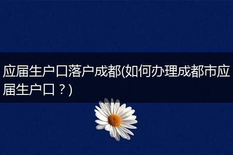 应届生户口落户成都(如何办理成都市应届生户口？)