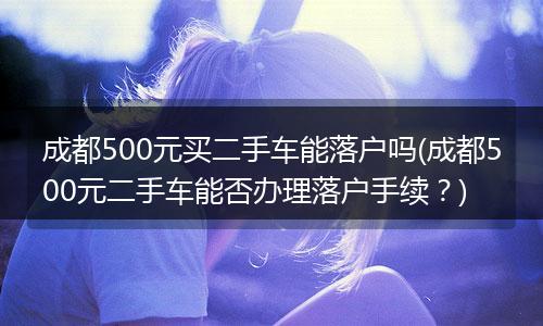 成都500元买二手车能落户吗(成都500元二手车能否办理落户手续?)