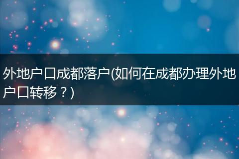 外地户口成都落户(如何在成都办理外地户口转移?)