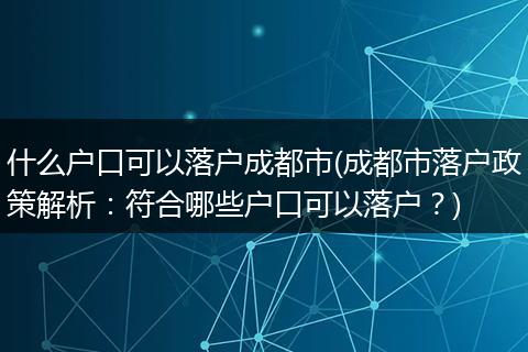 什么户口可以落户成都市(成都市落户政策解析：符合哪些户口可以落户？)