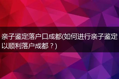 亲子鉴定落户口成都(如何进行亲子鉴定以顺利落户成都?)