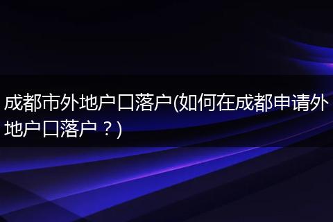 成都市外地户口落户(如何在成都申请外地户口落户?)