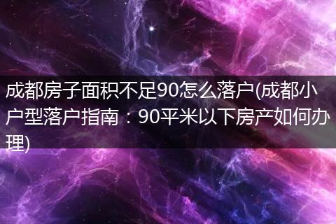 成都房子面积不足90怎么落户(成都小户型落户指南:90平米以下房产如何办理)