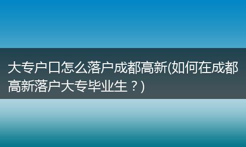 大专户口怎么落户成都高新(如何在成都高新落户大专毕业生？)