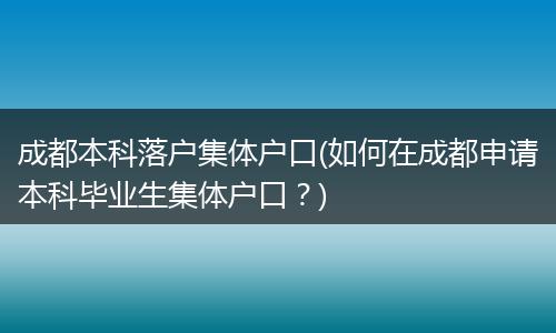 成都本科落户集体户口(如何在成都申请本科毕业生集体户口?)