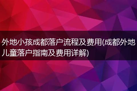 外地小孩成都落户流程及费用(成都外地儿童落户指南及费用详解)
