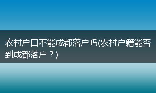 农村户口不能成都落户吗(农村户籍能否到成都落户？)