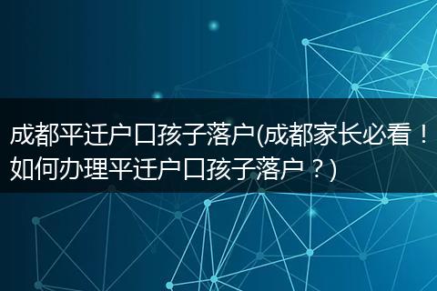 成都平迁户口孩子落户(成都家长必看!如何办理平迁户口孩子落户?)