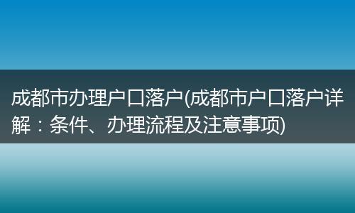 成都市办理户口落户(成都市户口落户详解:条件、办理流程及注意事项)