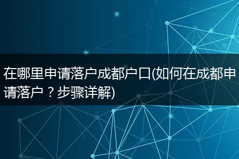 在哪里申请落户成都户口(如何在成都申请落户?步骤详解)