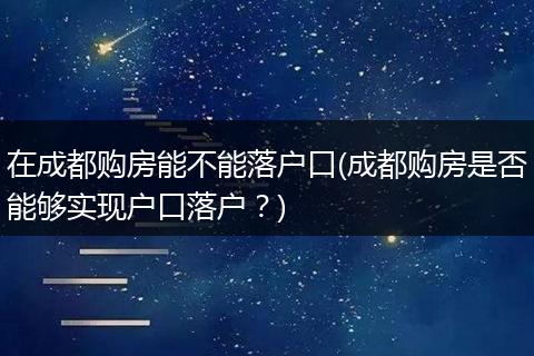 在成都购房能不能落户口(成都购房是否能够实现户口落户?)