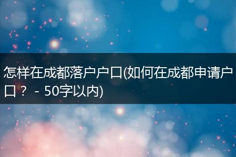 怎样在成都落户户口(如何在成都申请户口？ - 50字以内)