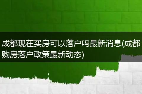 成都现在买房可以落户吗最新消息(成都购房落户政策最新动态)
