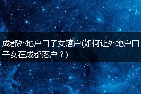 成都外地户口子女落户(如何让外地户口子女在成都落户?)